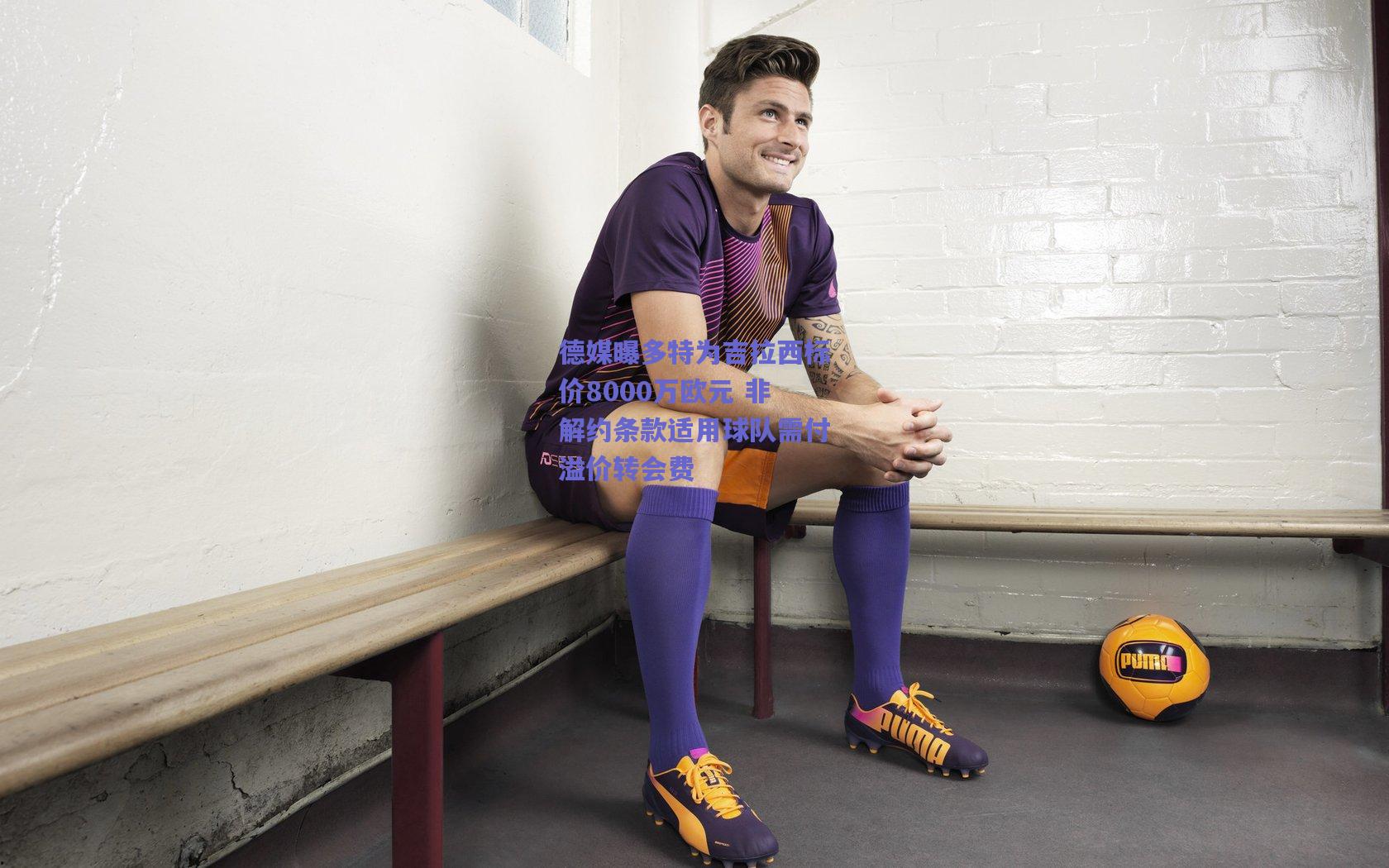 德媒曝多特为吉拉西标价8000万欧元 非解约条款适用球队需付溢价转会费